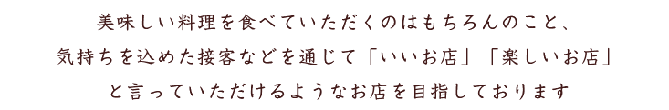 美味しい料理を食べていただくのはもちろんのこと、
気持ちを込めた接客などを通じて「いいお店」「楽しいお店」
と言っていただけるようなお店を目指しております